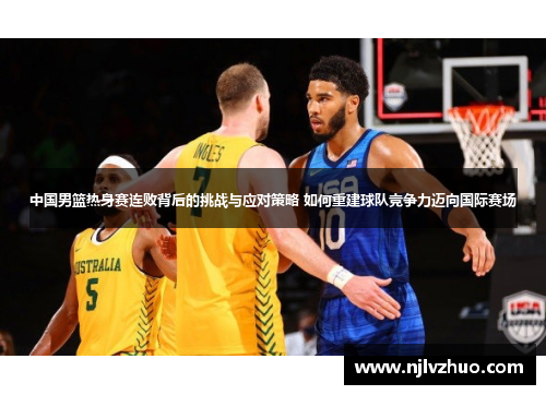 中国男篮热身赛连败背后的挑战与应对策略 如何重建球队竞争力迈向国际赛场