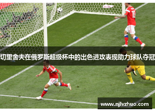 切里舍夫在俄罗斯超级杯中的出色进攻表现助力球队夺冠