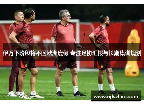 伊万下阶段将不回欧洲度假 专注足协汇报与长期集训规划