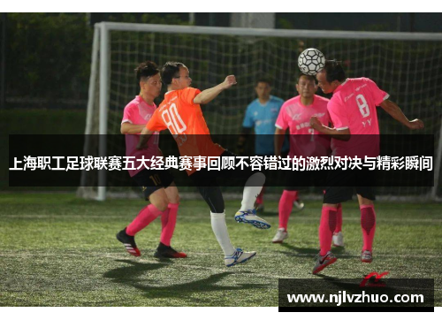 上海职工足球联赛五大经典赛事回顾不容错过的激烈对决与精彩瞬间