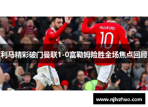 利马精彩破门曼联1-0富勒姆险胜全场焦点回顾