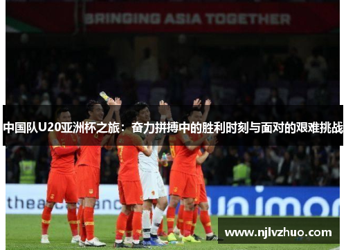 中国队U20亚洲杯之旅：奋力拼搏中的胜利时刻与面对的艰难挑战
