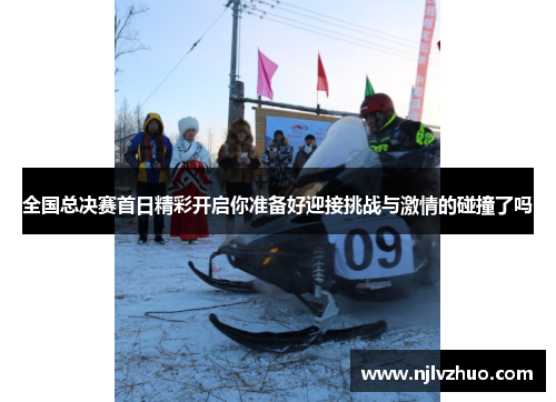 全国总决赛首日精彩开启你准备好迎接挑战与激情的碰撞了吗