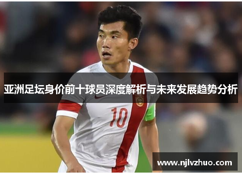 亚洲足坛身价前十球员深度解析与未来发展趋势分析