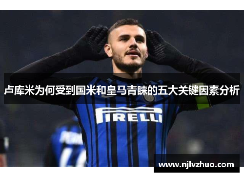 卢库米为何受到国米和皇马青睐的五大关键因素分析