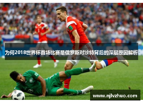 为何2018世界杯首场比赛是俄罗斯对沙特背后的深层原因解析