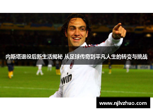 内斯塔退役后新生活揭秘 从足球传奇到平凡人生的转变与挑战