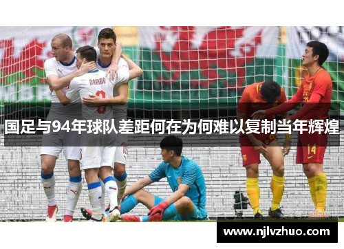 国足与94年球队差距何在为何难以复制当年辉煌