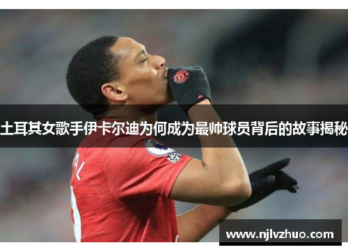 土耳其女歌手伊卡尔迪为何成为最帅球员背后的故事揭秘