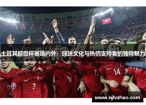 土耳其超级杯赛场内外：球迷文化与热情支持者的独特魅力