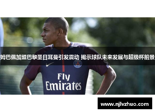 姆巴佩加盟巴黎圣日耳曼引发震动 揭示球队未来发展与超级杯前景
